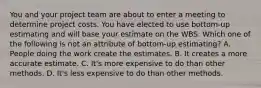 You and your project team are about to enter a meeting to determine project costs. You have elected to use bottom-up estimating and will base your estimate on the WBS. Which one of the following is not an attribute of bottom-up estimating? A. People doing the work create the estimates. B. It creates a more accurate estimate. C. It's more expensive to do than other methods. D. It's less expensive to do than other methods.