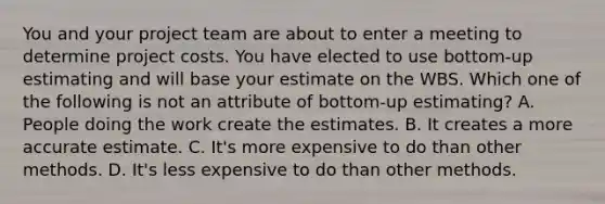 You and your project team are about to enter a meeting to determine project costs. You have elected to use bottom-up estimating and will base your estimate on the WBS. Which one of the following is not an attribute of bottom-up estimating? A. People doing the work create the estimates. B. It creates a more accurate estimate. C. It's more expensive to do than other methods. D. It's less expensive to do than other methods.