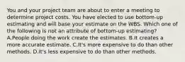 You and your project team are about to enter a meeting to determine project costs. You have elected to use bottom-up estimating and will base your estimate on the WBS. Which one of the following is not an attribute of bottom-up estimating? A.People doing the work create the estimates. B.It creates a more accurate estimate. C.It's more expensive to do than other methods. D.It's less expensive to do than other methods.