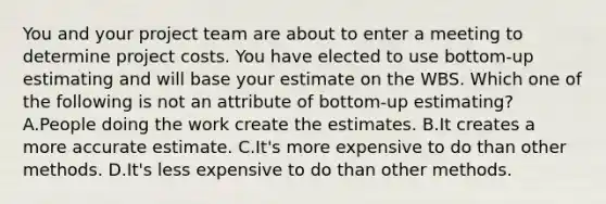 You and your project team are about to enter a meeting to determine project costs. You have elected to use bottom-up estimating and will base your estimate on the WBS. Which one of the following is not an attribute of bottom-up estimating? A.People doing the work create the estimates. B.It creates a more accurate estimate. C.It's more expensive to do than other methods. D.It's less expensive to do than other methods.