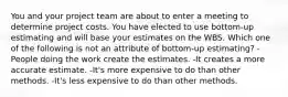 You and your project team are about to enter a meeting to determine project costs. You have elected to use bottom-up estimating and will base your estimates on the WBS. Which one of the following is not an attribute of bottom-up estimating? -People doing the work create the estimates. -It creates a more accurate estimate. -It's more expensive to do than other methods. -It's less expensive to do than other methods.