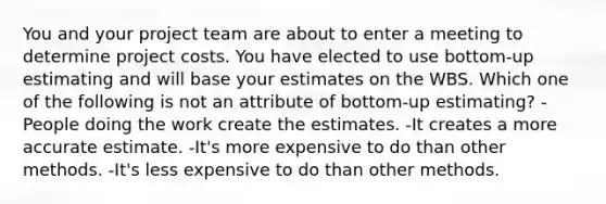 You and your project team are about to enter a meeting to determine project costs. You have elected to use bottom-up estimating and will base your estimates on the WBS. Which one of the following is not an attribute of bottom-up estimating? -People doing the work create the estimates. -It creates a more accurate estimate. -It's more expensive to do than other methods. -It's less expensive to do than other methods.