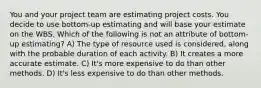 You and your project team are estimating project costs. You decide to use bottom-up estimating and will base your estimate on the WBS. Which of the following is not an attribute of bottom-up estimating? A) The type of resource used is considered, along with the probable duration of each activity. B) It creates a more accurate estimate. C) It's more expensive to do than other methods. D) It's less expensive to do than other methods.