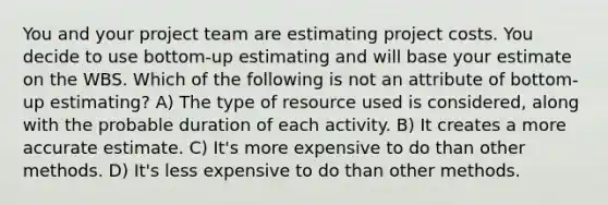 You and your project team are estimating project costs. You decide to use bottom-up estimating and will base your estimate on the WBS. Which of the following is not an attribute of bottom-up estimating? A) The type of resource used is considered, along with the probable duration of each activity. B) It creates a more accurate estimate. C) It's more expensive to do than other methods. D) It's less expensive to do than other methods.