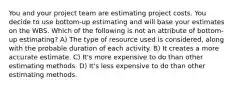 You and your project team are estimating project costs. You decide to use bottom-up estimating and will base your estimates on the WBS. Which of the following is not an attribute of bottom-up estimating? A) The type of resource used is considered, along with the probable duration of each activity. B) It creates a more accurate estimate. C) It's more expensive to do than other estimating methods. D) It's less expensive to do than other estimating methods.