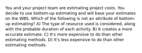 You and your project team are estimating project costs. You decide to use bottom-up estimating and will base your estimates on the WBS. Which of the following is not an attribute of bottom-up estimating? A) The type of resource used is considered, along with the probable duration of each activity. B) It creates a more accurate estimate. C) It's more expensive to do than other estimating methods. D) It's less expensive to do than other estimating methods.