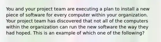 You and your project team are executing a plan to install a new piece of software for every computer within your organization. Your project team has discovered that not all of the computers within the organization can run the new software the way they had hoped. This is an example of which one of the following?