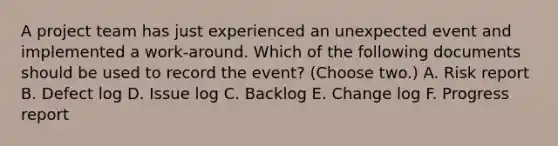 A project team has just experienced an unexpected event and implemented a work-around. Which of the following documents should be used to record the event? (Choose two.) A. Risk report B. Defect log D. Issue log C. Backlog E. Change log F. Progress report