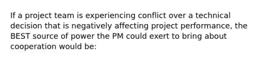 If a project team is experiencing conflict over a technical decision that is negatively affecting project performance, the BEST source of power the PM could exert to bring about cooperation would be: