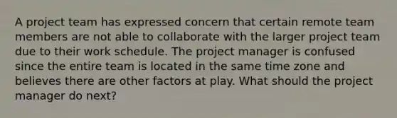 A project team has expressed concern that certain remote team members are not able to collaborate with the larger project team due to their work schedule. The project manager is confused since the entire team is located in the same time zone and believes there are other factors at play. What should the project manager do next?