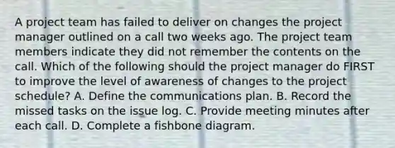 A project team has failed to deliver on changes the project manager outlined on a call two weeks ago. The project team members indicate they did not remember the contents on the call. Which of the following should the project manager do FIRST to improve the level of awareness of changes to the project schedule? A. Define the communications plan. B. Record the missed tasks on the issue log. C. Provide meeting minutes after each call. D. Complete a fishbone diagram.