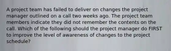 A project team has failed to deliver on changes the project manager outlined on a call two weeks ago. The project team members indicate they did not remember the contents on the call. Which of the following should the project manager do FIRST to improve the level of awareness of changes to the project schedule?