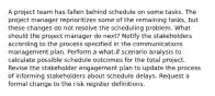 A project team has fallen behind schedule on some tasks. The project manager reprioritizes some of the remaining tasks, but these changes do not resolve the scheduling problem. What should the project manager do next? Notify the stakeholders according to the process specified in the communications management plan. Perform a what-if scenario analysis to calculate possible schedule outcomes for the total project. Revise the stakeholder engagement plan to update the process of informing stakeholders about schedule delays. Request a formal change to the risk register definitions.