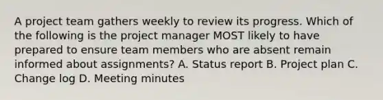 A project team gathers weekly to review its progress. Which of the following is the project manager MOST likely to have prepared to ensure team members who are absent remain informed about assignments? A. Status report B. Project plan C. Change log D. Meeting minutes