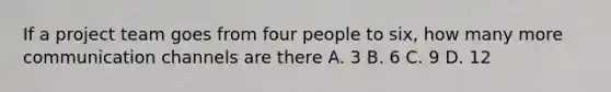 If a project team goes from four people to six, how many more communication channels are there A. 3 B. 6 C. 9 D. 12