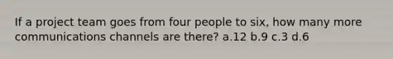 If a project team goes from four people to six, how many more communications channels are there? a.12 b.9 c.3 d.6