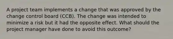 A project team implements a change that was approved by the change control board (CCB). The change was intended to minimize a risk but it had the opposite effect. What should the project manager have done to avoid this outcome?