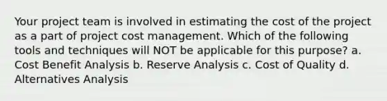 Your project team is involved in estimating the cost of the project as a part of project cost management. Which of the following tools and techniques will NOT be applicable for this purpose? a. Cost Benefit Analysis b. Reserve Analysis c. Cost of Quality d. Alternatives Analysis