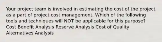 Your project team is involved in estimating the cost of the project as a part of project cost management. Which of the following tools and techniques will NOT be applicable for this purpose? Cost Benefit Analysis Reserve Analysis Cost of Quality Alternatives Analysis