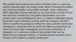 The project team lead hears a team member refer to capturing lessons learned after the project ends. When finishing the project and realizing benefits using Agile methods, which statement BEST describes lessons learned? a. An instruction manual of how the customer should use the project deliverables once the project team has completed its work. b. Useful knowledge gained by project team members as they perform a project and then reflect on both the process of doing the work and the results that transpired. c. Ensuring that all work has been accomplished, all resources have been reassigned, and all documentation is complete. d. A summary status of the project that can be gleaned from progress reports, including lessons learned, and a review of the project's original justification.