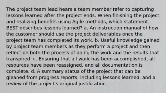 The project team lead hears a team member refer to capturing lessons learned after the project ends. When finishing the project and realizing benefits using Agile methods, which statement BEST describes lessons learned? a. An instruction manual of how the customer should use the project deliverables once the project team has completed its work. b. Useful knowledge gained by project team members as they perform a project and then reflect on both the process of doing the work and the results that transpired. c. Ensuring that all work has been accomplished, all resources have been reassigned, and all documentation is complete. d. A summary status of the project that can be gleaned from progress reports, including lessons learned, and a review of the project's original justification.