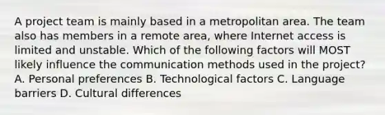 A project team is mainly based in a metropolitan area. The team also has members in a remote area, where Internet access is limited and unstable. Which of the following factors will MOST likely influence the communication methods used in the project? A. Personal preferences B. Technological factors C. Language barriers D. Cultural differences