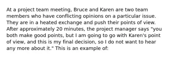 At a project team meeting, Bruce and Karen are two team members who have conflicting opinions on a particular issue. They are in a heated exchange and push their points of view. After approximately 20 minutes, the project manager says "you both make good points, but I am going to go with Karen's point of view, and this is my final decision, so I do not want to hear any more about it." This is an example of: