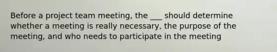 Before a project team meeting, the ___ should determine whether a meeting is really necessary, the purpose of the meeting, and who needs to participate in the meeting