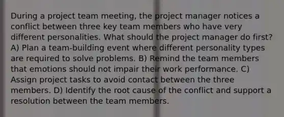 During a project team meeting, the project manager notices a conflict between three key team members who have very different personalities. What should the project manager do first? A) Plan a team-building event where different personality types are required to solve problems. B) Remind the team members that emotions should not impair their work performance. C) Assign project tasks to avoid contact between the three members. D) Identify the root cause of the conflict and support a resolution between the team members.