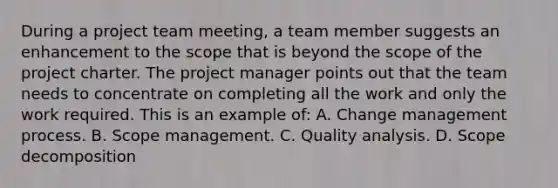 During a project team meeting, a team member suggests an enhancement to the scope that is beyond the scope of the project charter. The project manager points out that the team needs to concentrate on completing all the work and only the work required. This is an example of: A. Change management process. B. Scope management. C. Quality analysis. D. Scope decomposition