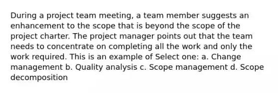 During a project team meeting, a team member suggests an enhancement to the scope that is beyond the scope of the project charter. The project manager points out that the team needs to concentrate on completing all the work and only the work required. This is an example of Select one: a. Change management b. Quality analysis c. Scope management d. Scope decomposition