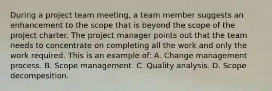 During a project team meeting, a team member suggests an enhancement to the scope that is beyond the scope of the project charter. The project manager points out that the team needs to concentrate on completing all the work and only the work required. This is an example of: A. Change management process. B. Scope management. C. Quality analysis. D. Scope decompesition.