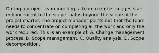 During a project team meeting, a team member suggests an enhancement to the scope that is beyond the scope of the project charter. The project manager points out that the team needs to concentrate on completing all the work and only the work required. This is an example of: A. Change management process. B. Scope management. C. Quality analysis. D. Scope decomposition.