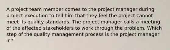 A project team member comes to the project manager during project execution to tell him that they feel the project cannot meet its quality standards. The project manager calls a meeting of the affected stakeholders to work through the problem. Which step of the quality management process is the project manager in?