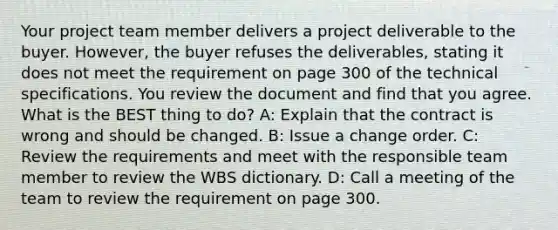 Your project team member delivers a project deliverable to the buyer. However, the buyer refuses the deliverables, stating it does not meet the requirement on page 300 of the technical specifications. You review the document and find that you agree. What is the BEST thing to do? A: Explain that the contract is wrong and should be changed. B: Issue a change order. C: Review the requirements and meet with the responsible team member to review the WBS dictionary. D: Call a meeting of the team to review the requirement on page 300.