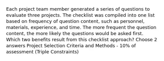 Each project team member generated a series of questions to evaluate three projects. The checklist was compiled into one list based on frequency of question content, such as personnel, materials, experience, and time. The more frequent the question content, the more likely the questions would be asked first. Which two benefits result from this checklist approach? Choose 2 answers Project Selection Criteria and Methods - 10% of assessment (Triple Constraints)