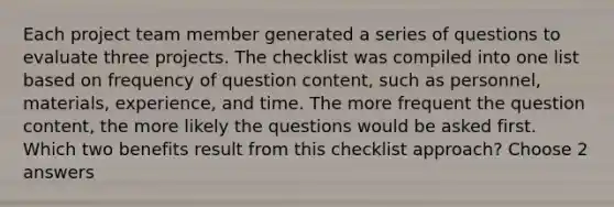 Each project team member generated a series of questions to evaluate three projects. The checklist was compiled into one list based on frequency of question content, such as personnel, materials, experience, and time. The more frequent the question content, the more likely the questions would be asked first. Which two benefits result from this checklist approach? Choose 2 answers