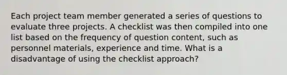 Each project team member generated a series of questions to evaluate three projects. A checklist was then compiled into one list based on the frequency of question content, such as personnel materials, experience and time. What is a disadvantage of using the checklist approach?