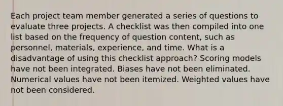 Each project team member generated a series of questions to evaluate three projects. A checklist was then compiled into one list based on the frequency of question content, such as personnel, materials, experience, and time. What is a disadvantage of using this checklist approach? Scoring models have not been integrated. Biases have not been eliminated. Numerical values have not been itemized. Weighted values have not been considered.