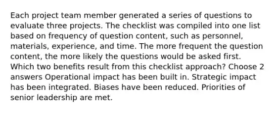 Each project team member generated a series of questions to evaluate three projects. The checklist was compiled into one list based on frequency of question content, such as personnel, materials, experience, and time. The more frequent the question content, the more likely the questions would be asked first. Which two benefits result from this checklist approach? Choose 2 answers Operational impact has been built in. Strategic impact has been integrated. Biases have been reduced. Priorities of senior leadership are met.