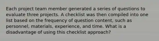 Each project team member generated a series of questions to evaluate three projects. A checklist was then compiled into one list based on the frequency of question content, such as personnel, materials, experience, and time. What is a disadvantage of using this checklist approach?