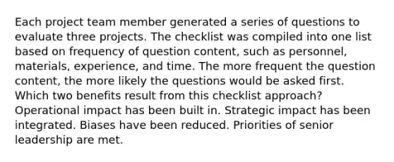 Each project team member generated a series of questions to evaluate three projects. The checklist was compiled into one list based on frequency of question content, such as personnel, materials, experience, and time. The more frequent the question content, the more likely the questions would be asked first. Which two benefits result from this checklist approach? Operational impact has been built in. Strategic impact has been integrated. Biases have been reduced. Priorities of senior leadership are met.