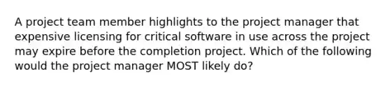 A <a href='https://www.questionai.com/knowledge/kZEoBxJj0L-project-team' class='anchor-knowledge'>project team</a> member highlights to the project manager that expensive licensing for critical software in use across the project may expire before the completion project. Which of the following would the project manager MOST likely do?