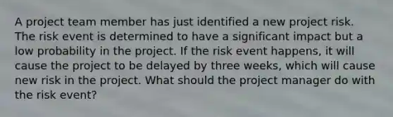 A project team member has just identified a new project risk. The risk event is determined to have a significant impact but a low probability in the project. If the risk event happens, it will cause the project to be delayed by three weeks, which will cause new risk in the project. What should the project manager do with the risk event?