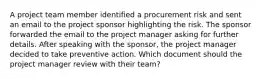 A project team member identified a procurement risk and sent an email to the project sponsor highlighting the risk. The sponsor forwarded the email to the project manager asking for further details. After speaking with the sponsor, the project manager decided to take preventive action. Which document should the project manager review with their team?