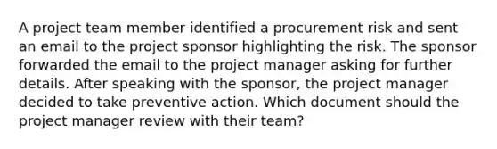 A project team member identified a procurement risk and sent an email to the project sponsor highlighting the risk. The sponsor forwarded the email to the project manager asking for further details. After speaking with the sponsor, the project manager decided to take preventive action. Which document should the project manager review with their team?