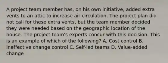 A project team member has, on his own initiative, added extra vents to an attic to increase air circulation. The project plan did not call for these extra vents, but the team member decided they were needed based on the geographic location of the house. The project team's experts concur with this decision. This is an example of which of the following? A. Cost control B. Ineffective change control C. Self-led teams D. Value-added change