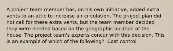 A project team member has, on his own initiative, added extra vents to an attic to increase air circulation. The project plan did not call for these extra vents, but the team member decided they were needed based on the geographic location of the house. The project team's experts concur with this decision. This is an example of which of the following? ​ Cost control