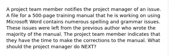 A project team member notifies the project manager of an issue. A file for a 500-page training manual that he is working on using Microsoft Word contains numerous spelling and grammar issues. These issues were left from the previous author who wrote the majority of the manual. The project team member indicates that they have the time to make the corrections to the manual. What should the project manager do NEXT?