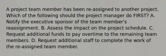 A project team member has been re-assigned to another project. Which of the following should the project manager do FIRST? A. Notify the executive sponsor of the team member's reassignment. B. Assess the impact on the project schedule. C. Request additional funds to pay overtime to the remaining team members. D. Request additional staff to complete the work of the re-assigned team member.